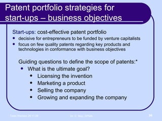 Patent portfolio strategies for  start-ups – business objectives Start-ups:  cost-effective patent portfolio  decisive for entrepreneurs to be funded by venture capitalists focus on few quality patents regarding key products and technologies in conformance with business objectives Guiding questions to define the scope of patents:* What is the ultimate goal? Licensing the invention Marketing a product Selling the company Growing and expanding the company 
