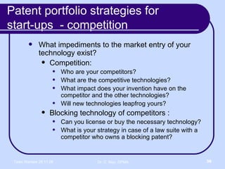 Patent portfolio strategies for  start-ups  - competition What impediments to the market entry of your technology exist? Competition: Who are your competitors? What are the competitive technologies? What impact does your invention have on the competitor and the other technologies? Will new technologies leapfrog yours? Blocking technology of competitors : Can you license or buy the necessary technology? What is your strategy in case of a law suite with a competitor who owns a blocking patent? 