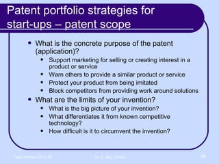 Patent portfolio strategies for  start-ups – patent scope What is the concrete purpose of the patent (application)? Support marketing for selling or creating interest in a product or service Warn others to provide a similar product or service Protect your product from being imitated Block competitors from providing work around solutions What are the limits of your invention? What is the big picture of your invention? What differentiates it from known competitive technology? How difficult is it to circumvent the invention? 