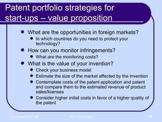 Patent portfolio strategies for  start-ups – value proposition What are the opportunities in foreign markets? In which countries do you need to protect your technology? How can you monitor infringements? What are the monitoring costs? What is the value of your invention? Check your business model Estimate the size of the market affected by the invention Contemplate costs of the patent application and patent and compare them to the estimated revenue of product sales/licenses Consider higher initial costs in favor of a higher quality of the patent 