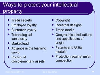 Ways to protect your intellectual property  Trade secrets Employee loyalty Customer loyalty Technological complexity Market lead Advance in the learning curve Control of complementary assets Copyright Industrial designs  Trade marks Geographical indications and appellations of origin  Patents and Utility models Protection against unfair competition 