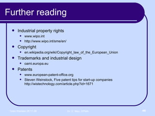 Further reading Industrial property rights www.wipo.int http://www.wipo.int/sme/en/ Copyright en.wikipedia.org/wiki/Copyright_law_of_the_European_Union Trademarks and industrial design oami.europa.eu Patents www.european-patent-office.org Steven Weinstock, Five patent tips for start-up companies  http://wistechnology.com/article.php?id=1671 