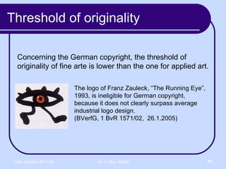 Threshold of originality Concerning the German copyright, the threshold of originality of fine arte is lower than the one for applied art. The logo of Franz Zauleck, “The Running Eye”, 1993, is ineligible for German copyright, because it does not clearly surpass average industrial logo design.  (BVerfG, 1 BvR 1571/02,  26.1.2005) 