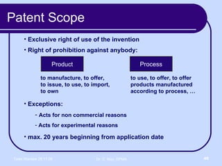 Patent Scope Exclusive right of use of the invention Right of prohibition against anybody: max. 20 years beginning from application date  Product Process to manufacture, to offer, to issue, to use, to import, to own to use, to offer, to offer products manufactured according to process, … Exceptions: Acts for non commercial reasons Acts for experimental reasons 