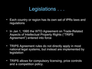 Legislations . . .
• Each country or region has its own set of IPRs laws and
  regulations

• In Jan 1, 1995 the WTO Agreement on Trade-Related
  Aspects of Intellectual Property Rights (“TRIPS
  Agreement”) entered into force

• TRIPS Agreement rules do not directly apply in most
  national legal systems, but instead are implemented by
  legislation

• TRIPS allows for compulsory licensing, price controls
  and a competition policy.
 