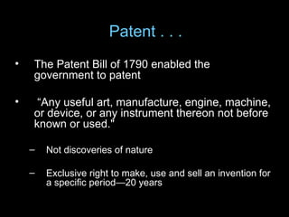 Patent . . .
•   The Patent Bill of 1790 enabled the
    government to patent

•    “Any useful art, manufacture, engine, machine,
    or device, or any instrument thereon not before
    known or used."

    –   Not discoveries of nature

    –   Exclusive right to make, use and sell an invention for
        a specific period—20 years
 