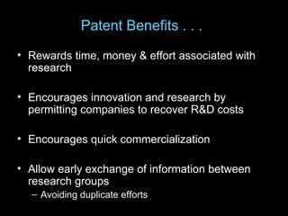 Patent Benefits . . .
• Rewards time, money & effort associated with
  research

• Encourages innovation and research by
  permitting companies to recover R&D costs

• Encourages quick commercialization

• Allow early exchange of information between
  research groups
  – Avoiding duplicate efforts
 