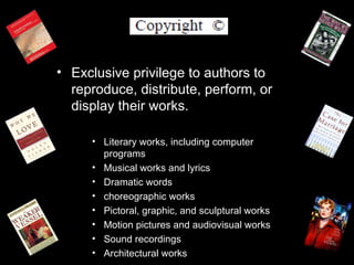 • Exclusive privilege to authors to
  reproduce, distribute, perform, or
  display their works.

     • Literary works, including computer
       programs
     • Musical works and lyrics
     • Dramatic words
     • choreographic works
     • Pictoral, graphic, and sculptural works
     • Motion pictures and audiovisual works
     • Sound recordings
     • Architectural works
 
