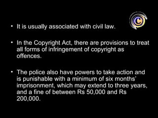 • It is usually associated with civil law.

• In the Copyright Act, there are provisions to treat
  all forms of infringement of copyright as
  offences.

• The police also have powers to take action and
  is punishable with a minimum of six months’
  imprisonment, which may extend to three years,
  and a fine of between Rs 50,000 and Rs
  200,000.
 