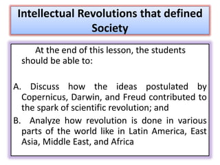 Intellectual Revolutions that defined
Society
At the end of this lesson, the students
should be able to:
A. Discuss how the ideas postulated by
Copernicus, Darwin, and Freud contributed to
the spark of scientific revolution; and
B. Analyze how revolution is done in various
parts of the world like in Latin America, East
Asia, Middle East, and Africa
 