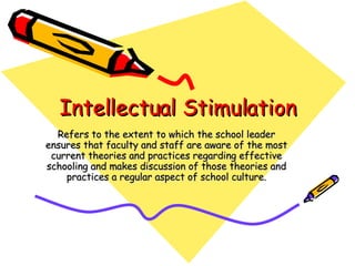 Intellectual Stimulation Refers to the extent to which the school leader ensures that faculty and staff are aware of the most current theories and practices regarding effective schooling and makes discussion of those theories and practices a regular aspect of school culture. 