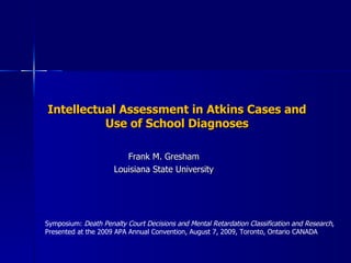Intellectual Assessment in Atkins Cases and Use of School Diagnoses Frank M. Gresham Louisiana State University Symposium:  Death Penalty Court Decisions and Mental Retardation Classification and Research ,  Presented at the 2009 APA Annual Convention, August 7, 2009, Toronto, Ontario CANADA 