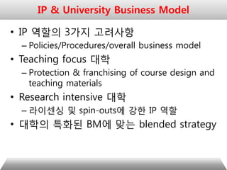 • IP 역할의 3가지 고려사항
– Policies/Procedures/overall business model
• Teaching focus 대학
– Protection & franchising of course design and
teaching materials
• Research intensive 대학
– 라이센싱 및 spin-outs에 강한 IP 역할
• 대학의 특화된 BM에 맞는 blended strategy
IP & University Business Model
 