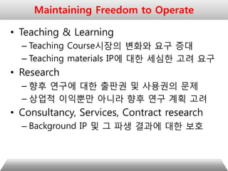 • Teaching & Learning
– Teaching Course시장의 변화와 요구 증대
– Teaching materials IP에 대한 세심한 고려 요구
• Research
– 향후 연구에 대한 출판권 및 사용권의 문제
– 상업적 이익뿐만 아니라 향후 연구 계획 고려
• Consultancy, Services, Contract research
– Background IP 및 그 파생 결과에 대한 보호
Maintaining Freedom to Operate
 