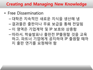 • Free Dissemination
– 대학은 지속적인 새로운 지식을 생산해 냄
– 결과물은 출판이나 무료 보급을 통해 전달됨
– 이 영역은 기업계약 및 IP 보호와 상충함
– 따라서, 학술발표나 출판전 IP출원할 것을 교육
하고, 파트너 기업에게 공지하여 IP 출원할 때까
지 출판 연기를 요청해야 함
Creating and Managing New Knowledge
 