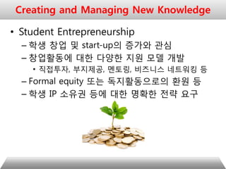 • Student Entrepreneurship
– 학생 창업 및 start-up의 증가와 관심
– 창업활동에 대한 다양한 지원 모델 개발
• 직접투자, 부지제공, 멘토링, 비즈니스 네트워킹 등
– Formal equity 또는 독지활동으로의 환원 등
– 학생 IP 소유권 등에 대한 명확한 전략 요구
Creating and Managing New Knowledge
 