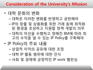 • 대학 문화의 변화
– 대학은 이러한 변화를 반영하고 공헌해야
– IP의 창출 및 상용화를 위한 거래 등에 최적화
된 환경을 조성하고 지원할 정책 개발의 의무
– 대학의 미션을 수행하고 정해진 BM에 따라 최
고의 수익을 낼 수 있는 IP Policy를 구축해야
• IP Policy의 주요 내용
– 상업적 이익의 공유에 대한 조정
– 대학 IP 활동 범위에 대한 인식
– 사회 및 경제에 긍정적인 IP work 밸런싱
Consideration of the University’s Mission
 