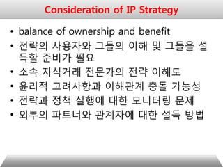 • balance of ownership and benefit
• 전략의 사용자와 그들의 이해 및 그들을 설
득할 준비가 필요
• 소속 지식거래 전문가의 전략 이해도
• 윤리적 고려사항과 이해관계 충돌 가능성
• 전략과 정책 실행에 대한 모니터링 문제
• 외부의 파트너와 관계자에 대한 설득 방법
Consideration of IP Strategy
 