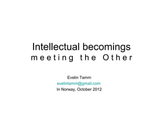 Intellectual becomings
meeting the Other

           Evelin Tamm
     evelintamm@gmail.com
     In Norway, October 2012
 