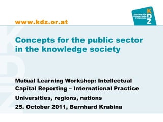 www.kdz.or.at


Concepts for the public sector
in the knowledge society



Mutual Learning Workshop: Intellectual
Capital Reporting – International Practice
Universities, regions, nations
25. October 2011, Bernhard Krabina
 