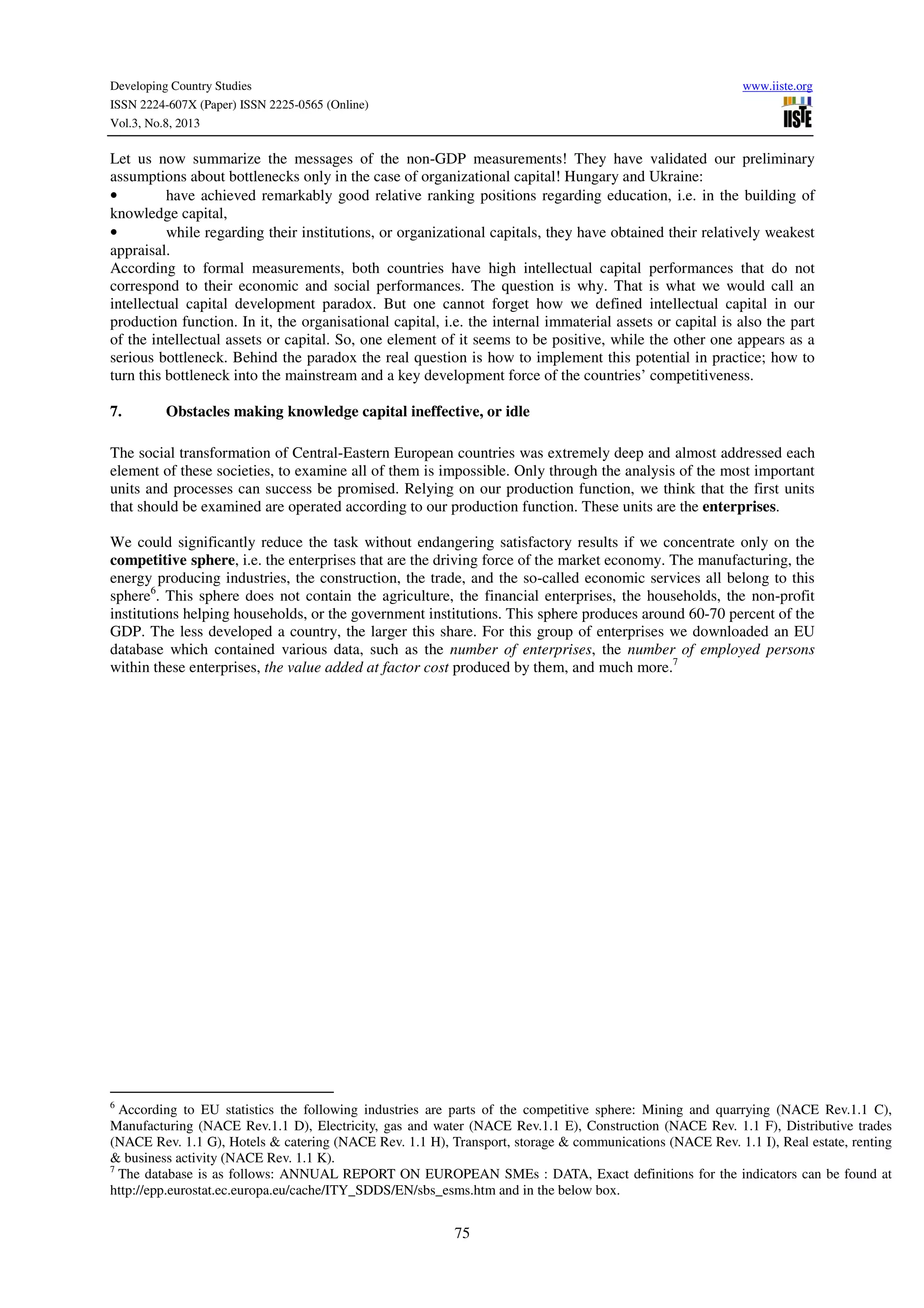 Developing Country Studies www.iiste.org
ISSN 2224-607X (Paper) ISSN 2225-0565 (Online)
Vol.3, No.8, 2013
75
Let us now summarize the messages of the non-GDP measurements! They have validated our preliminary
assumptions about bottlenecks only in the case of organizational capital! Hungary and Ukraine:
• have achieved remarkably good relative ranking positions regarding education, i.e. in the building of
knowledge capital,
• while regarding their institutions, or organizational capitals, they have obtained their relatively weakest
appraisal.
According to formal measurements, both countries have high intellectual capital performances that do not
correspond to their economic and social performances. The question is why. That is what we would call an
intellectual capital development paradox. But one cannot forget how we defined intellectual capital in our
production function. In it, the organisational capital, i.e. the internal immaterial assets or capital is also the part
of the intellectual assets or capital. So, one element of it seems to be positive, while the other one appears as a
serious bottleneck. Behind the paradox the real question is how to implement this potential in practice; how to
turn this bottleneck into the mainstream and a key development force of the countries’ competitiveness.
7. Obstacles making knowledge capital ineffective, or idle
The social transformation of Central-Eastern European countries was extremely deep and almost addressed each
element of these societies, to examine all of them is impossible. Only through the analysis of the most important
units and processes can success be promised. Relying on our production function, we think that the first units
that should be examined are operated according to our production function. These units are the enterprises.
We could significantly reduce the task without endangering satisfactory results if we concentrate only on the
competitive sphere, i.e. the enterprises that are the driving force of the market economy. The manufacturing, the
energy producing industries, the construction, the trade, and the so-called economic services all belong to this
sphere6
. This sphere does not contain the agriculture, the financial enterprises, the households, the non-profit
institutions helping households, or the government institutions. This sphere produces around 60-70 percent of the
GDP. The less developed a country, the larger this share. For this group of enterprises we downloaded an EU
database which contained various data, such as the number of enterprises, the number of employed persons
within these enterprises, the value added at factor cost produced by them, and much more.7
6
According to EU statistics the following industries are parts of the competitive sphere: Mining and quarrying (NACE Rev.1.1 C),
Manufacturing (NACE Rev.1.1 D), Electricity, gas and water (NACE Rev.1.1 E), Construction (NACE Rev. 1.1 F), Distributive trades
(NACE Rev. 1.1 G), Hotels & catering (NACE Rev. 1.1 H), Transport, storage & communications (NACE Rev. 1.1 I), Real estate, renting
& business activity (NACE Rev. 1.1 K).
7
The database is as follows: ANNUAL REPORT ON EUROPEAN SMEs : DATA, Exact definitions for the indicators can be found at
http://epp.eurostat.ec.europa.eu/cache/ITY_SDDS/EN/sbs_esms.htm and in the below box.
 