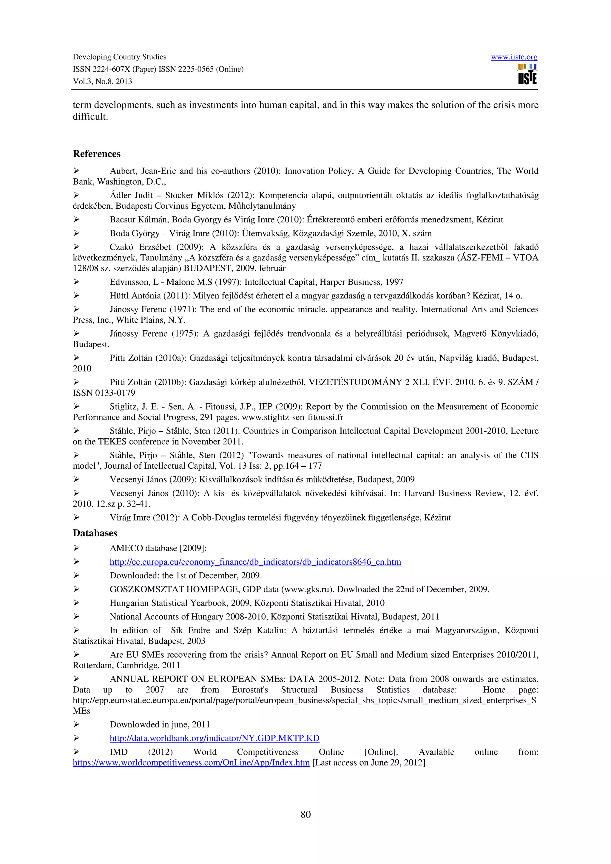 Developing Country Studies www.iiste.org
ISSN 2224-607X (Paper) ISSN 2225-0565 (Online)
Vol.3, No.8, 2013
80
term developments, such as investments into human capital, and in this way makes the solution of the crisis more
difficult.
References
Aubert, Jean-Eric and his co-authors (2010): Innovation Policy, A Guide for Developing Countries, The World
Bank, Washington, D.C.,
Ádler Judit – Stocker Miklós (2012): Kompetencia alapú, outputorientált oktatás az ideális foglalkoztathatóság
érdekében, Budapesti Corvinus Egyetem, Műhelytanulmány
Bacsur Kálmán, Boda György és Virág Imre (2010): Értékteremtő emberi erőforrás menedzsment, Kézirat
Boda György – Virág Imre (2010): Ütemvakság, Közgazdasági Szemle, 2010, X. szám
Czakó Erzsébet (2009): A közszféra és a gazdaság versenyképessége, a hazai vállalatszerkezetből fakadó
következmények, Tanulmány „A közszféra és a gazdaság versenyképessége” cím_ kutatás II. szakasza (ÁSZ-FEMI − VTOA
128/08 sz. szerződés alapján) BUDAPEST, 2009. február
Edvinsson, L - Malone M.S (1997): Intellectual Capital, Harper Business, 1997
Hüttl Antónia (2011): Milyen fejlődést érhetett el a magyar gazdaság a tervgazdálkodás korában? Kézirat, 14 o.
Jánossy Ferenc (1971): The end of the economic miracle, appearance and reality, International Arts and Sciences
Press, Inc., White Plains, N.Y.
Jánossy Ferenc (1975): A gazdasági fejlődés trendvonala és a helyreállítási periódusok, Magvető Könyvkiadó,
Budapest.
Pitti Zoltán (2010a): Gazdasági teljesítmények kontra társadalmi elvárások 20 év után, Napvilág kiadó, Budapest,
2010
Pitti Zoltán (2010b): Gazdasági kórkép alulnézetből, VEZETÉSTUDOMÁNY 2 XLI. ÉVF. 2010. 6. és 9. SZÁM /
ISSN 0133-0179
Stiglitz, J. E. - Sen, A. - Fitoussi, J.P., IEP (2009): Report by the Commission on the Measurement of Economic
Performance and Social Progress, 291 pages. www.stiglitz-sen-fitoussi.fr
Ståhle, Pirjo – Ståhle, Sten (2011): Countries in Comparison Intellectual Capital Development 2001-2010, Lecture
on the TEKES conference in November 2011.
Ståhle, Pirjo – Ståhle, Sten (2012) "Towards measures of national intellectual capital: an analysis of the CHS
model", Journal of Intellectual Capital, Vol. 13 Iss: 2, pp.164 – 177
Vecsenyi János (2009): Kisvállalkozások indítása és működtetése, Budapest, 2009
Vecsenyi János (2010): A kis- és középvállalatok növekedési kihívásai. In: Harvard Business Review, 12. évf.
2010. 12.sz p. 32-41.
Virág Imre (2012): A Cobb-Douglas termelési függvény tényezőinek függetlensége, Kézirat
Databases
AMECO database [2009]:
http://ec.europa.eu/economy_finance/db_indicators/db_indicators8646_en.htm
Downloaded: the 1st of December, 2009.
GOSZKOMSZTAT HOMEPAGE, GDP data (www.gks.ru). Dowloaded the 22nd of December, 2009.
Hungarian Statistical Yearbook, 2009, Központi Statisztikai Hivatal, 2010
National Accounts of Hungary 2008-2010, Központi Statisztikai Hivatal, Budapest, 2011
In edition of Sík Endre and Szép Katalin: A háztartási termelés értéke a mai Magyarországon, Központi
Statisztikai Hivatal, Budapest, 2003
Are EU SMEs recovering from the crisis? Annual Report on EU Small and Medium sized Enterprises 2010/2011,
Rotterdam, Cambridge, 2011
ANNUAL REPORT ON EUROPEAN SMEs: DATA 2005-2012. Note: Data from 2008 onwards are estimates.
Data up to 2007 are from Eurostat's Structural Business Statistics database: Home page:
http://epp.eurostat.ec.europa.eu/portal/page/portal/european_business/special_sbs_topics/small_medium_sized_enterprises_S
MEs
Downlowded in june, 2011
http://data.worldbank.org/indicator/NY.GDP.MKTP.KD
IMD (2012) World Competitiveness Online [Online]. Available online from:
https://www.worldcompetitiveness.com/OnLine/App/Index.htm [Last access on June 29, 2012]
 