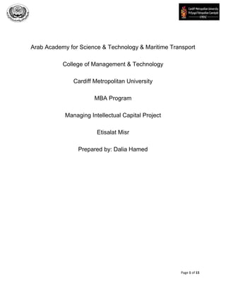 Arab Academy for Science & Technology & Maritime Transport
College of Management & Technology
Cardiff Metropolitan University
MBA Program
Managing Intellectual Capital Project
Etisalat Misr
Prepared by: Dalia Hamed

Page 1 of 15

 