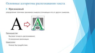  Признаковый
определение типичных признаков символа отличающих его от других символов.
Преимущества:
- Высокая точность распознавания;
- Усложненная реализация.
Недостатки:
- Низкое быстродействие.
Основные алгоритмы распознавания текста
 