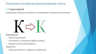 Основные алгоритмы распознавания текста
 Структурный
определение основных линий буквы, их направления и взаимного расположения
Преимущества:
- Простота реализации;
- Устойчивость к искажениям формы символа;
- Хорошее качество распознавания;
Недостатки:
- Низкая устойчивость к дефектам изображения.
 