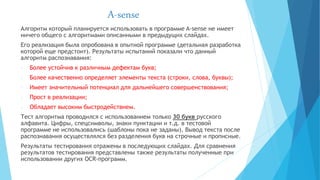 A-sense
Алгоритм который планируется использовать в программе A-sense не имеет
ничего общего с алгоритмами описанными в предыдущих слайдах.
Его реализация была опробована в опытной программе (детальная разработка
которой еще предстоит). Результаты испытаний показали что данный
алгоритм распознавания:
- Более устойчив к различным дефектам букв;
- Более качественно определяет элементы текста (строки, слова, буквы);
- Имеет значительный потенциал для дальнейшего совершенствования;
- Прост в реализации;
- Обладает высоким быстродействием.
Тест алгоритма проводился с использованием только 30 букв русского
алфавита. Цифры, спецсимволы, знаки пунктации и т.д. в тестовой
программе не использовались (шаблоны пока не заданы). Вывод текста после
распознавания осуществлялся без разделения букв на строчные и прописные.
Результаты тестирования отражены в последующих слайдах. Для сравнения
результатов тестирования представлены также результаты полученные при
использовании других OCR-программ.
 