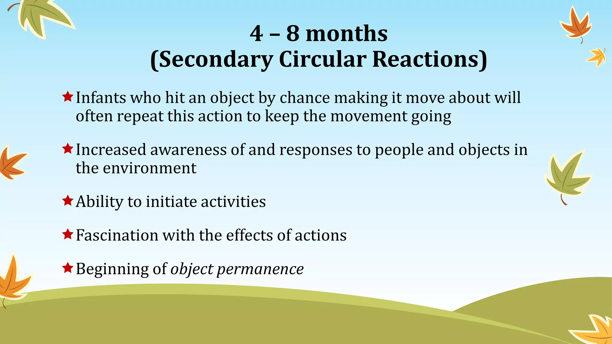 4 – 8 months
(Secondary Circular Reactions)
Infants who hit an object by chance making it move about will
often repeat this action to keep the movement going
Increased awareness of and responses to people and objects in
the environment
Ability to initiate activities
Fascination with the effects of actions
Beginning of object permanence
 