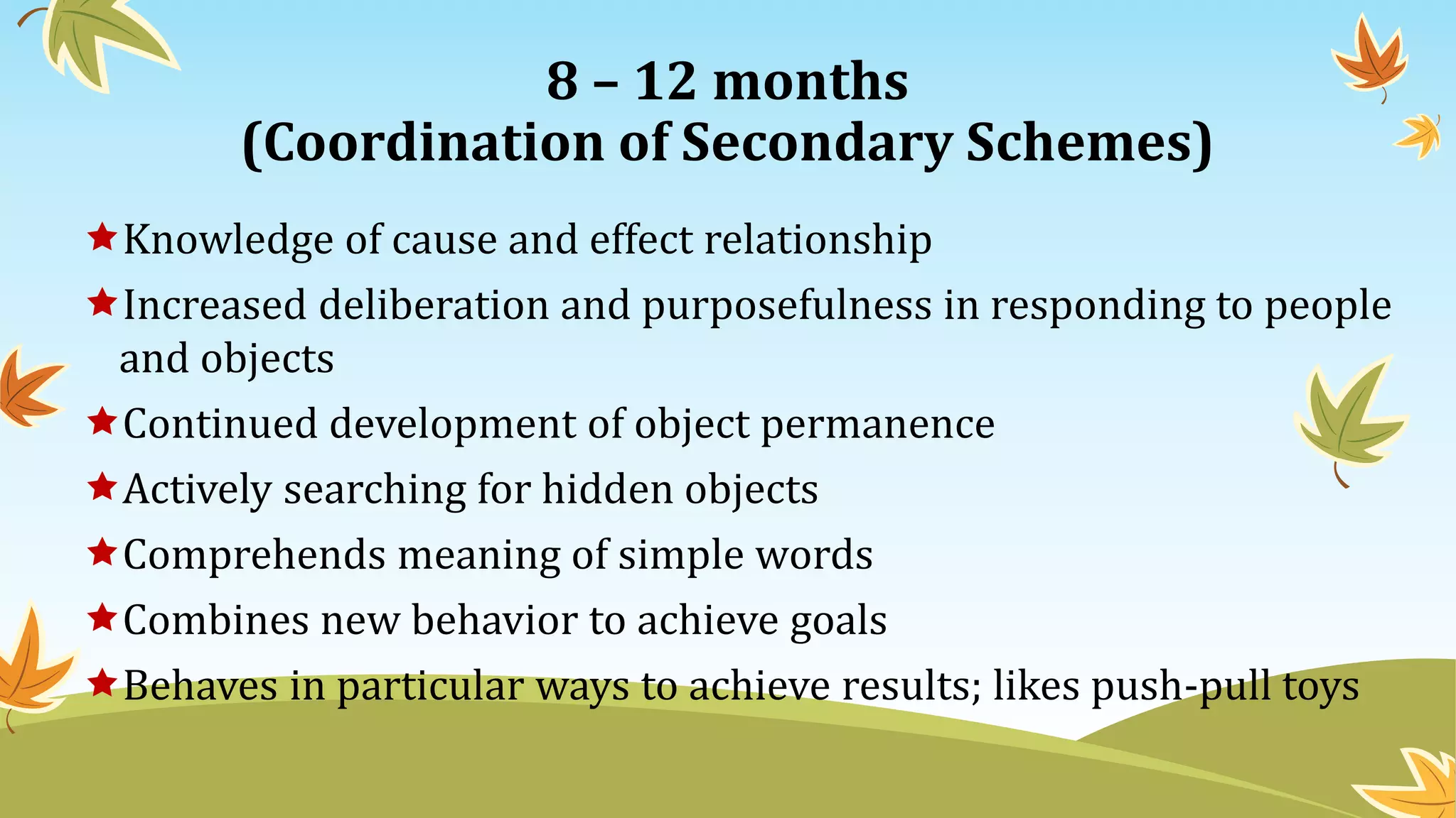 8 – 12 months
(Coordination of Secondary Schemes)
Knowledge of cause and effect relationship
Increased deliberation and purposefulness in responding to people
and objects
Continued development of object permanence
Actively searching for hidden objects
Comprehends meaning of simple words
Combines new behavior to achieve goals
Behaves in particular ways to achieve results; likes push-pull toys
 