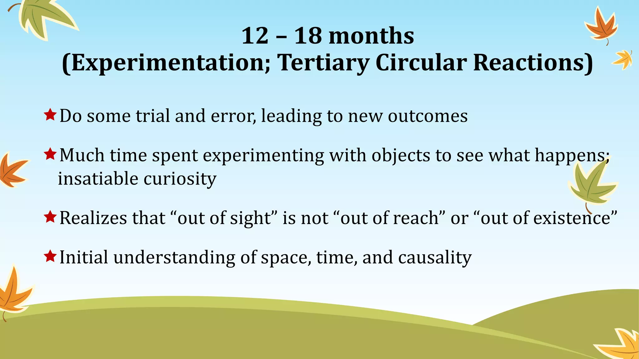 12 – 18 months
(Experimentation; Tertiary Circular Reactions)
Do some trial and error, leading to new outcomes
Much time spent experimenting with objects to see what happens;
insatiable curiosity
Realizes that “out of sight” is not “out of reach” or “out of existence”
Initial understanding of space, time, and causality
 