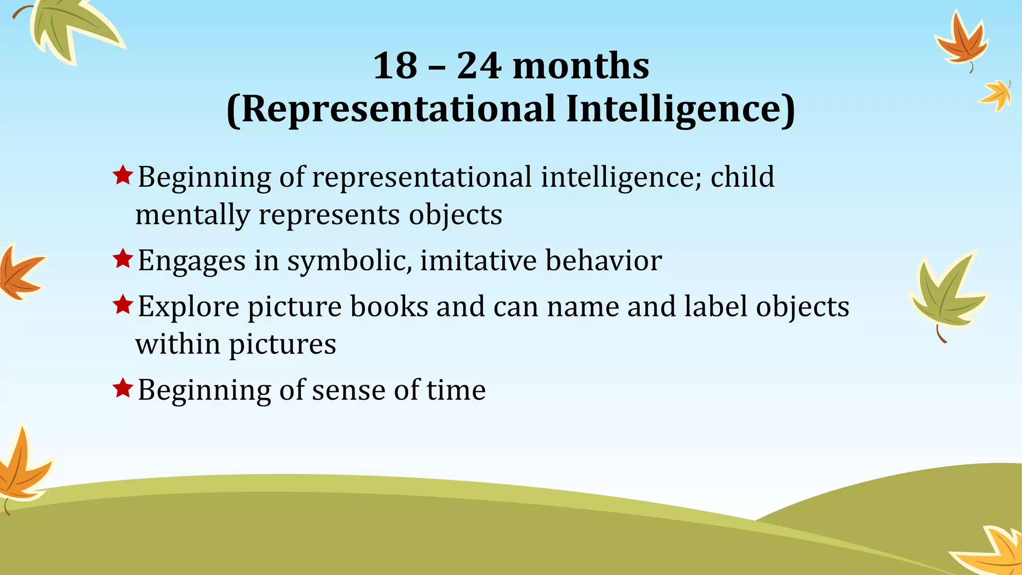 18 – 24 months
(Representational Intelligence)
Beginning of representational intelligence; child
mentally represents objects
Engages in symbolic, imitative behavior
Explore picture books and can name and label objects
within pictures
Beginning of sense of time
 