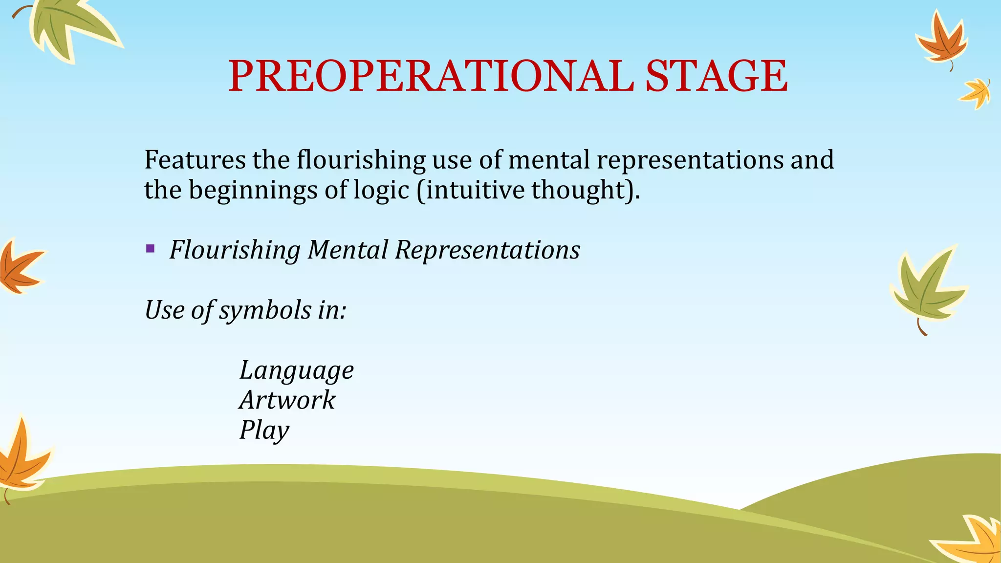 PREOPERATIONAL STAGE
Features the flourishing use of mental representations and
the beginnings of logic (intuitive thought).
 Flourishing Mental Representations
Use of symbols in:
Language
Artwork
Play
 