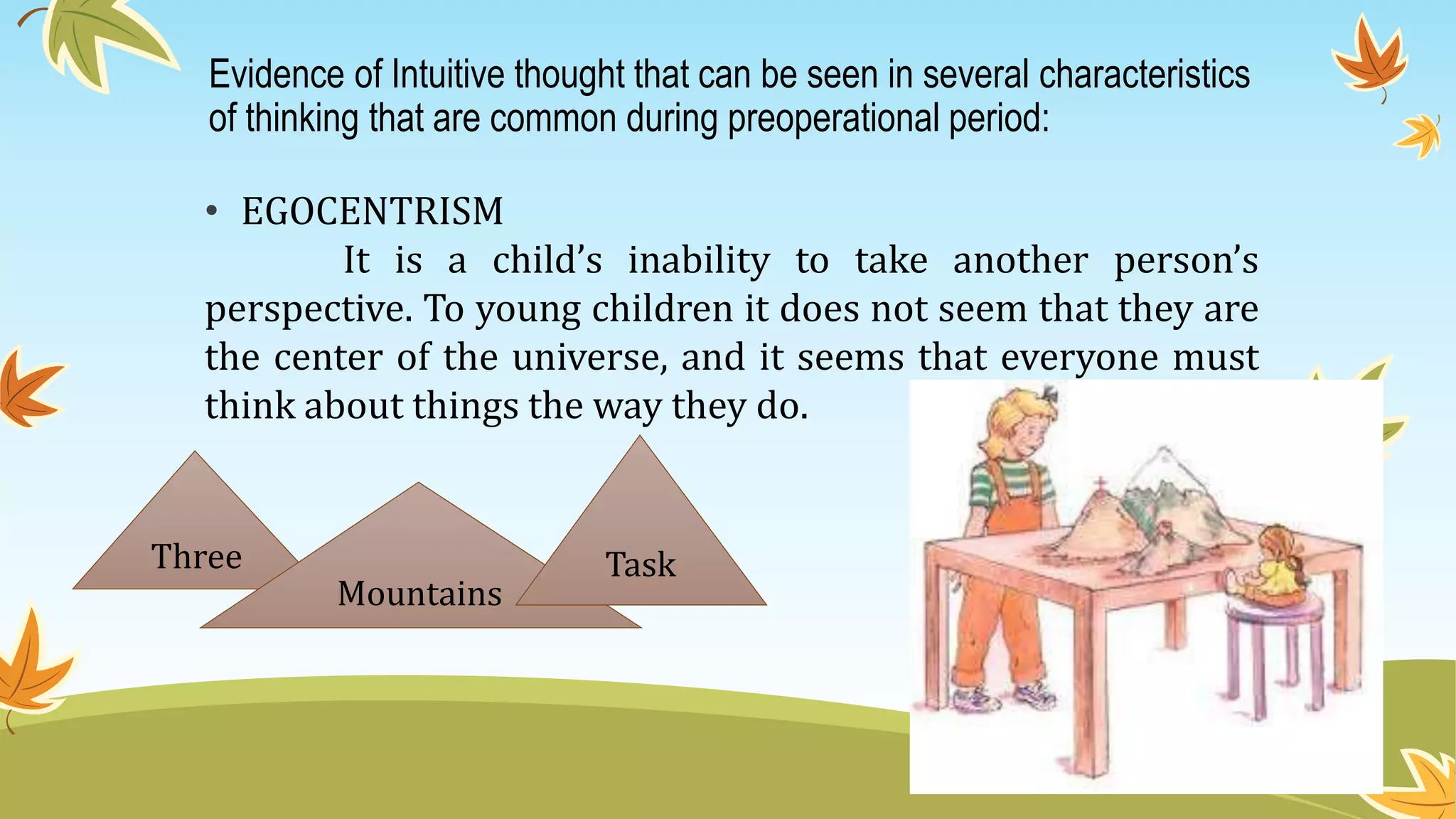 Evidence of Intuitive thought that can be seen in several characteristics
of thinking that are common during preoperational period:
• EGOCENTRISM
It is a child’s inability to take another person’s
perspective. To young children it does not seem that they are
the center of the universe, and it seems that everyone must
think about things the way they do.
Three
Mountains
Task
 