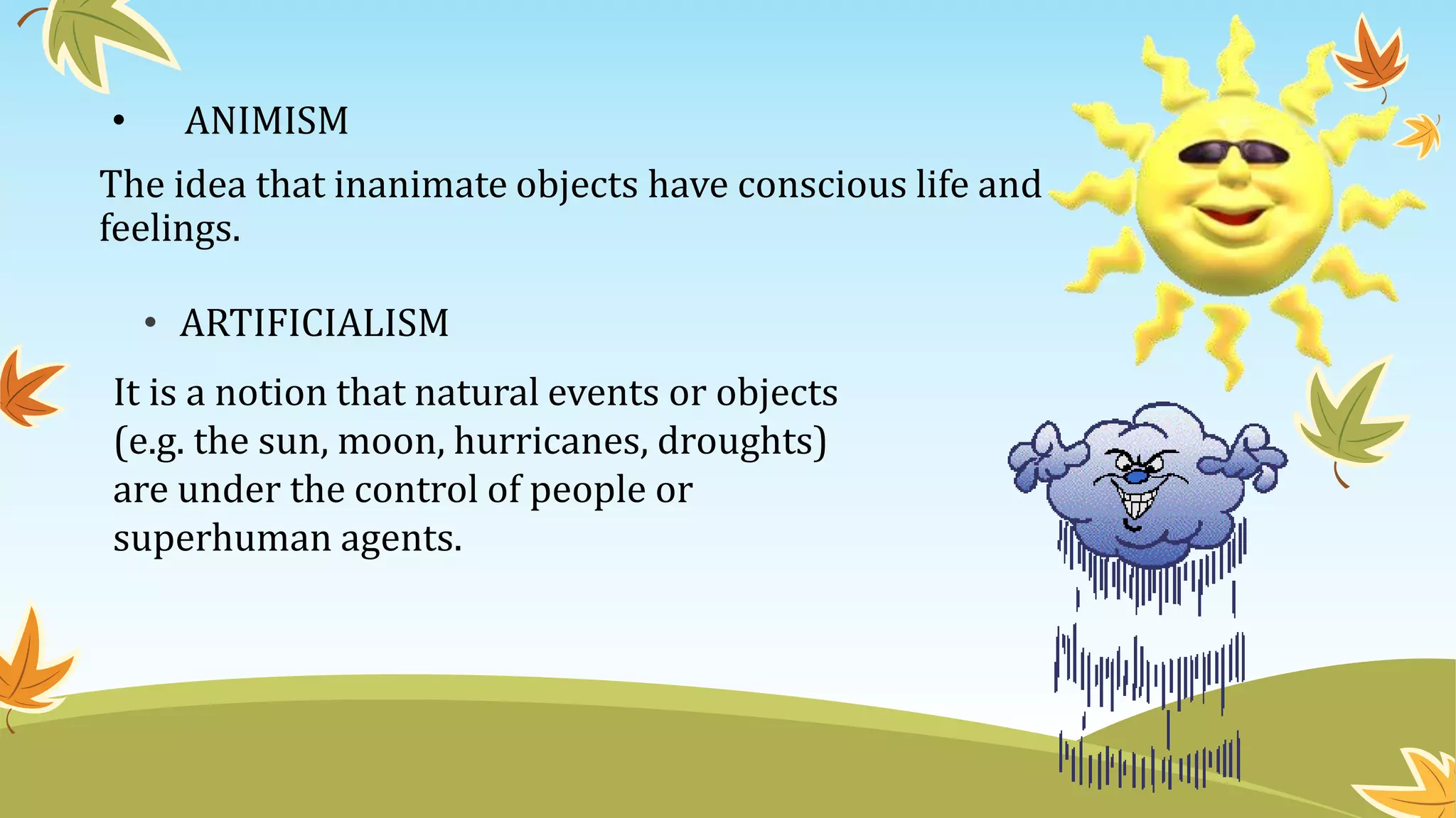 • ANIMISM
The idea that inanimate objects have conscious life and
feelings.
It is a notion that natural events or objects
(e.g. the sun, moon, hurricanes, droughts)
are under the control of people or
superhuman agents.
• ARTIFICIALISM
 