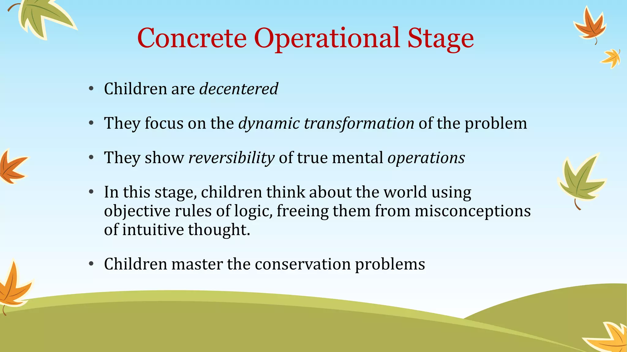 Concrete Operational Stage
• Children are decentered
• They focus on the dynamic transformation of the problem
• They show reversibility of true mental operations
• In this stage, children think about the world using
objective rules of logic, freeing them from misconceptions
of intuitive thought.
• Children master the conservation problems
 