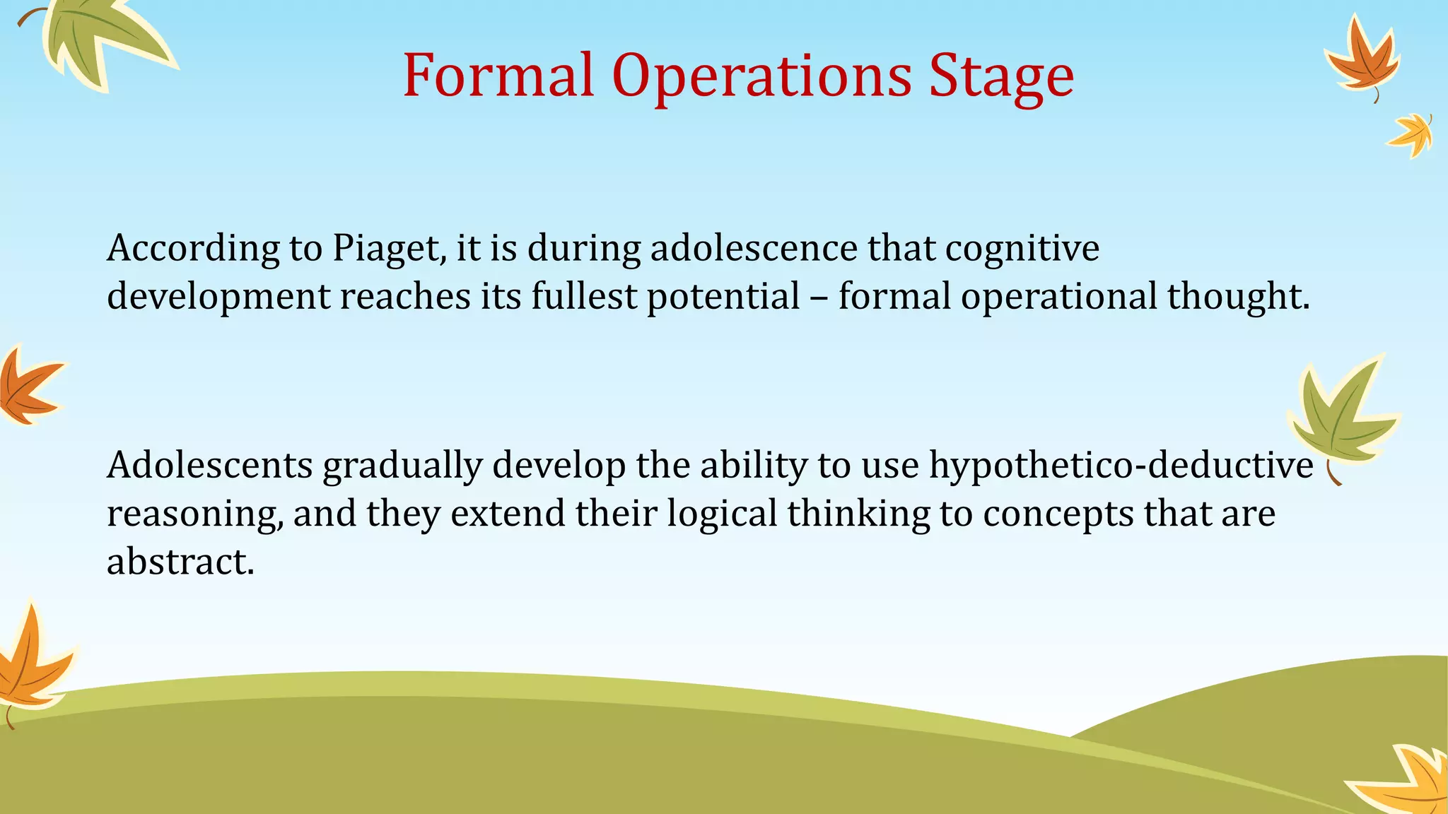 Formal Operations Stage
According to Piaget, it is during adolescence that cognitive
development reaches its fullest potential – formal operational thought.
Adolescents gradually develop the ability to use hypothetico-deductive
reasoning, and they extend their logical thinking to concepts that are
abstract.
 