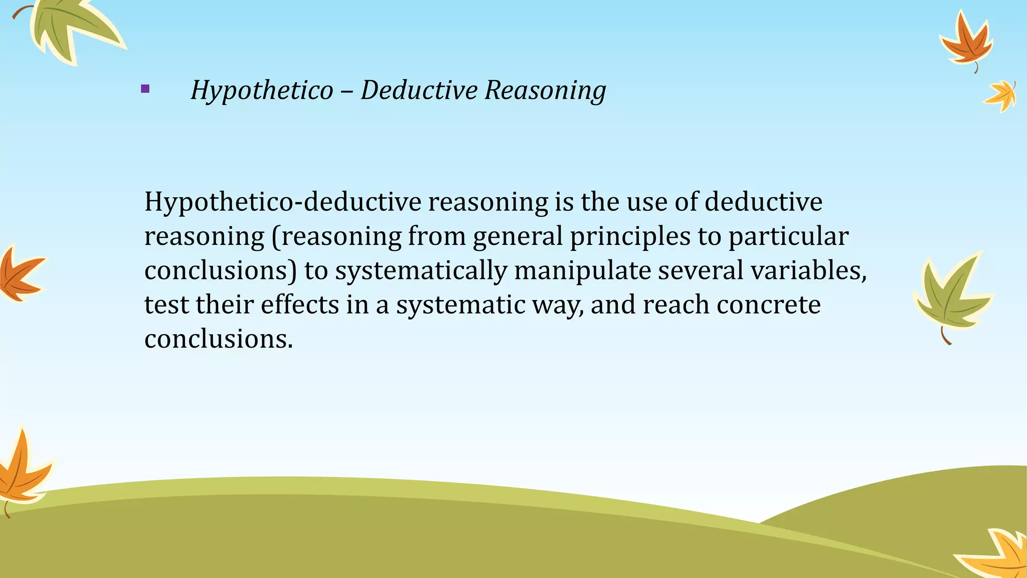  Hypothetico – Deductive Reasoning
Hypothetico-deductive reasoning is the use of deductive
reasoning (reasoning from general principles to particular
conclusions) to systematically manipulate several variables,
test their effects in a systematic way, and reach concrete
conclusions.
 