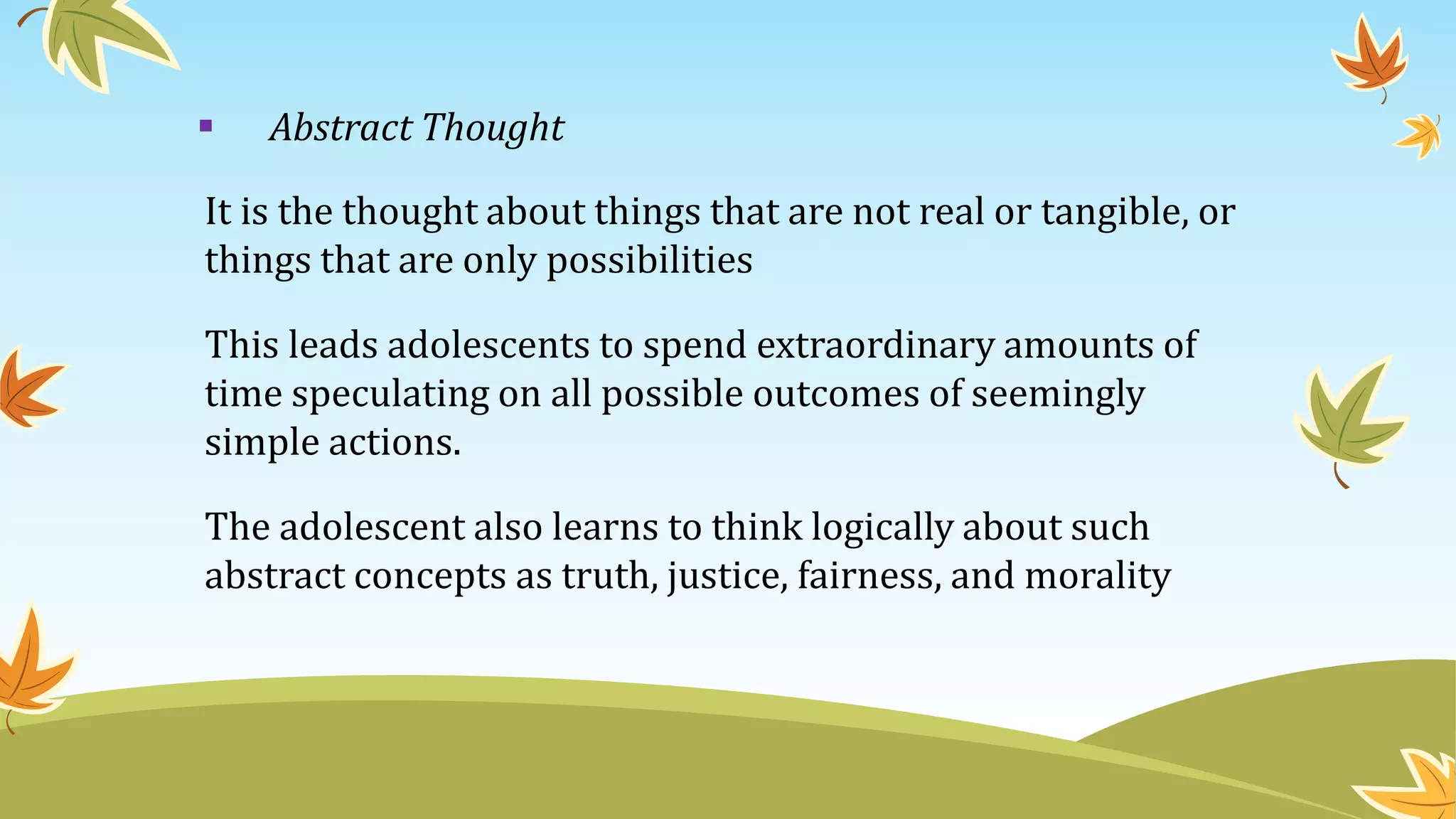 It is the thought about things that are not real or tangible, or
things that are only possibilities
This leads adolescents to spend extraordinary amounts of
time speculating on all possible outcomes of seemingly
simple actions.
The adolescent also learns to think logically about such
abstract concepts as truth, justice, fairness, and morality
 Abstract Thought
 