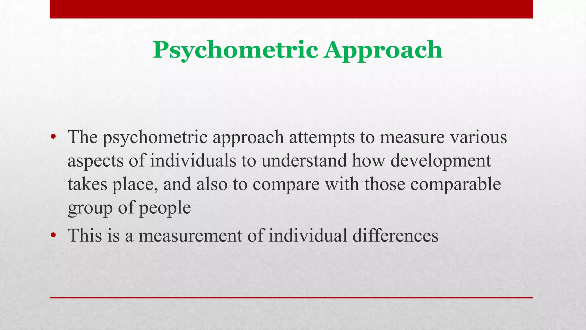 Psychometric Approach
• The psychometric approach attempts to measure various
aspects of individuals to understand how development
takes place, and also to compare with those comparable
group of people
• This is a measurement of individual differences
 
