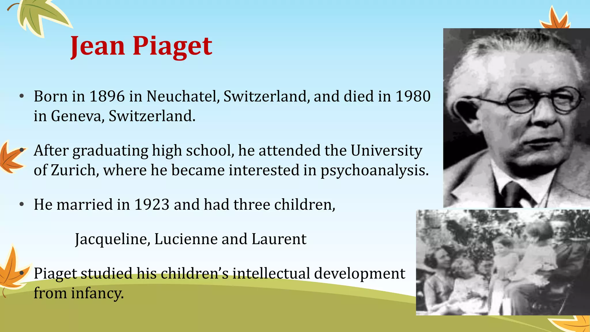 Jean Piaget
• Born in 1896 in Neuchatel, Switzerland, and died in 1980
in Geneva, Switzerland.
• After graduating high school, he attended the University
of Zurich, where he became interested in psychoanalysis.
• He married in 1923 and had three children,
Jacqueline, Lucienne and Laurent
• Piaget studied his children’s intellectual development
from infancy.
 