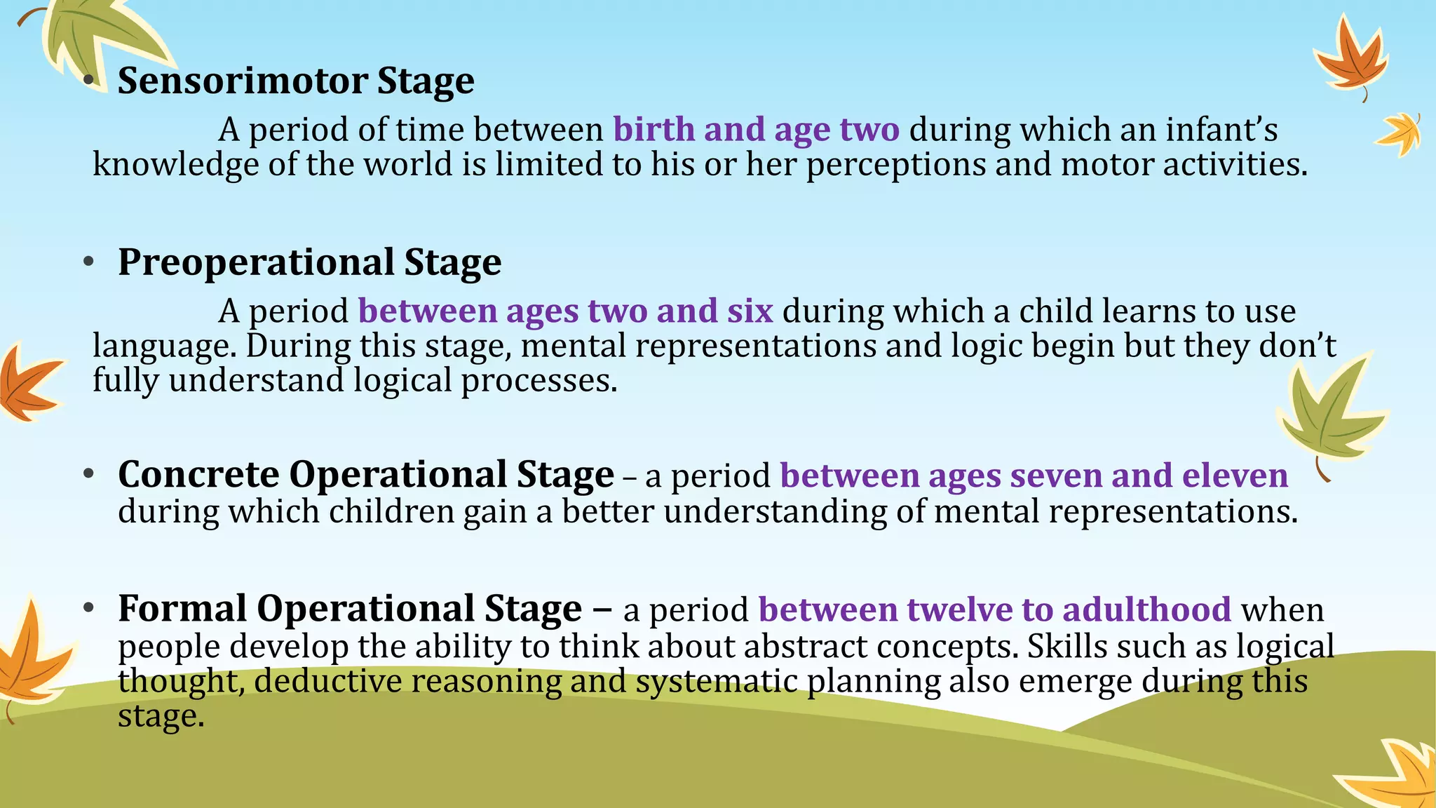 • Sensorimotor Stage
A period of time between birth and age two during which an infant’s
knowledge of the world is limited to his or her perceptions and motor activities.
• Preoperational Stage
A period between ages two and six during which a child learns to use
language. During this stage, mental representations and logic begin but they don’t
fully understand logical processes.
• Concrete Operational Stage – a period between ages seven and eleven
during which children gain a better understanding of mental representations.
• Formal Operational Stage – a period between twelve to adulthood when
people develop the ability to think about abstract concepts. Skills such as logical
thought, deductive reasoning and systematic planning also emerge during this
stage.
 