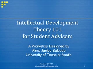 Intellectual Development Theory 101 for Student Advisors Revised 2/17/11 ajsalcedo@mail.utexas.edu A Workshop Designed by Alma Jackie Salcedo University of Texas at Austin 