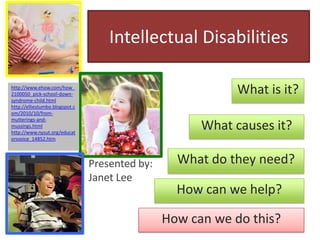 Intellectual Disabilities What is it? http://www.ehow.com/how_2100050_pick-school-down-syndrome-child.html http://elliestumbo.blogspot.com/2010/10/from-mutterings-and-mussings.html http://www.nysut.org/educatorsvoice_14852.htm What causes it? What do they need? Presented by: Janet Lee How can we help? How can we do this? 