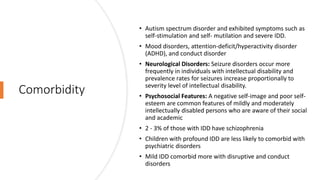 Comorbidity
• Autism spectrum disorder and exhibited symptoms such as
self-stimulation and self- mutilation and severe IDD.
• Mood disorders, attention-deficit/hyperactivity disorder
(ADHD), and conduct disorder
• Neurological Disorders: Seizure disorders occur more
frequently in individuals with intellectual disability and
prevalence rates for seizures increase proportionally to
severity level of intellectual disability.
• Psychosocial Features: A negative self-image and poor self-
esteem are common features of mildly and moderately
intellectually disabled persons who are aware of their social
and academic
• 2 - 3% of those with IDD have schizophrenia
• Children with profound IDD are less likely to comorbid with
psychiatric disorders
• Mild IDD comorbid more with disruptive and conduct
disorders
 