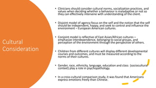 Cultural
Consideration
• Clinicians should consider cultural norms, socialization practices, and
values when deciding whether a behaviour is maladaptive or not so
they can effectively intervene with understanding of the client.
• Disjoint model of agency focus on the self and the notion that the self
should be independent, happy, and seek to control and influence the
environment – European American cultures.
• Conjoint model is reflective of East Asian/African cultures –
emphasize interdependence, belonging to social groups, and
perception of the environment through the perspective of others.
• Children from different cultures will display different developmental
courses and outcomes, and must be measured according to the
norms of their cultures.
• Gender, race, ethnicity, language, education and class (sociocultural
context) play a role in psychopathology.
• In a cross-cultural comparison study, it was found that Americans
express emotions freely than Chinese.
 