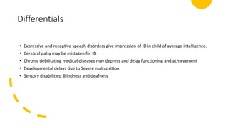 Differentials
• Expressive and receptive speech disorders give impression of ID in child of average intelligence.
• Cerebral palsy may be mistaken for ID
• Chronic debilitating medical diseases may depress and delay functioning and achievement
• Developmental delays due to Severe malnutrition
• Sensory disabilities: Blindness and deafness
 