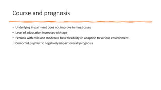 Course and prognosis
• Underlying impairment does not improve in most cases
• Level of adaptation increases with age
• Persons with mild and moderate have flexibility in adaption to various environment.
• Comorbid psychiatric negatively impact overall prognosis
 